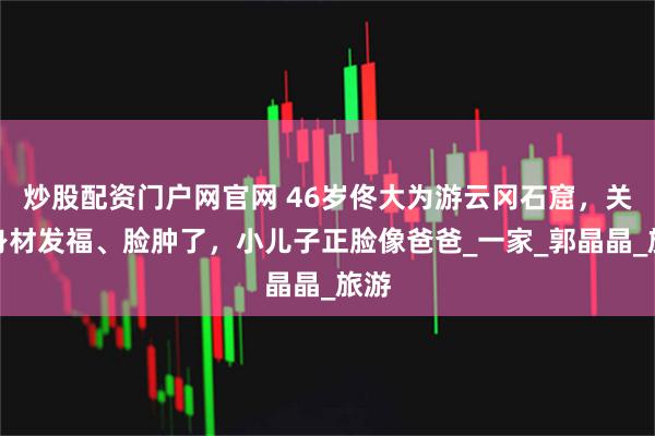 炒股配资门户网官网 46岁佟大为游云冈石窟，关悦身材发福、脸肿了，小儿子正脸像爸爸_一家_郭晶晶_旅游