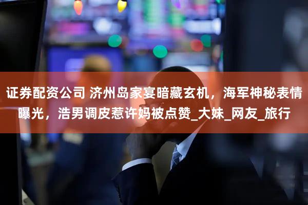 证券配资公司 济州岛家宴暗藏玄机，海军神秘表情曝光，浩男调皮惹许妈被点赞_大妹_网友_旅行