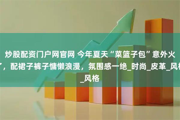 炒股配资门户网官网 今年夏天“菜篮子包”意外火了，配裙子裤子慵懒浪漫，氛围感一绝_时尚_皮革_风格