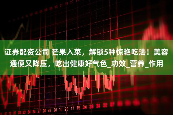 证券配资公司 芒果入菜，解锁5种惊艳吃法！美容通便又降压，吃出健康好气色_功效_营养_作用