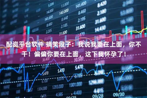 配资平台软件 搞笑段子：我说我要在上面，你不干！偏偏你要在上面，这下我怀孕了！