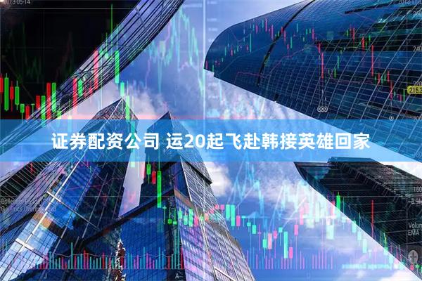 证券配资公司 运20起飞赴韩接英雄回家
