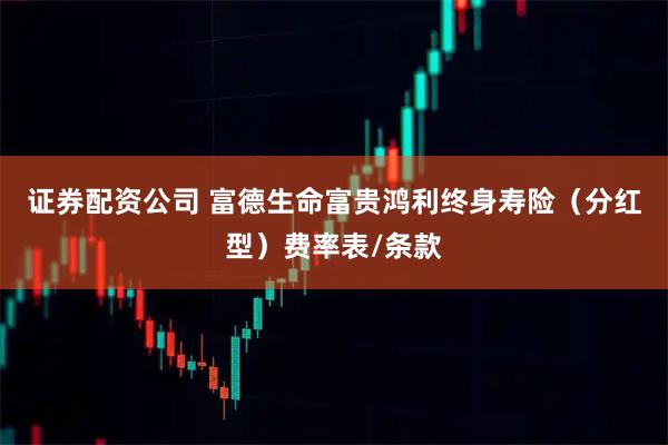 证券配资公司 富德生命富贵鸿利终身寿险（分红型）费率表/条款