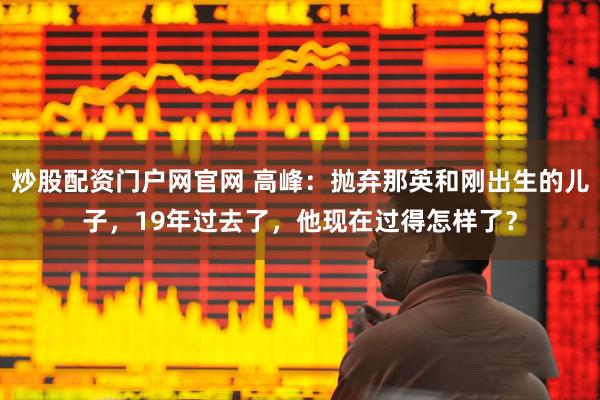 炒股配资门户网官网 高峰：抛弃那英和刚出生的儿子，19年过去了，他现在过得怎样了？