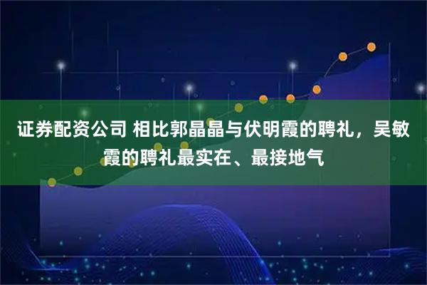 证券配资公司 相比郭晶晶与伏明霞的聘礼，吴敏霞的聘礼最实在、最接地气