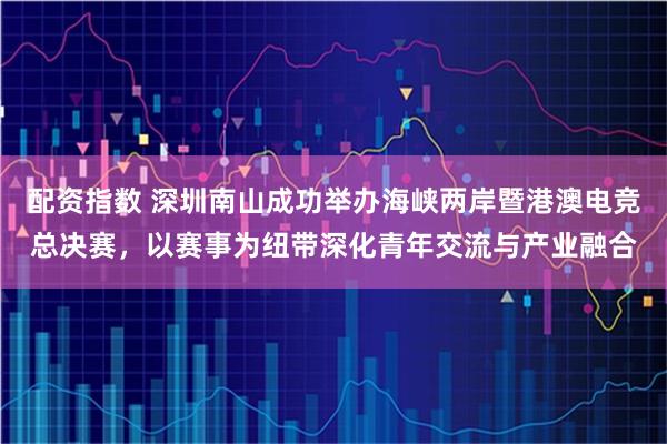 配资指数 深圳南山成功举办海峡两岸暨港澳电竞总决赛，以赛事为纽带深化青年交流与产业融合