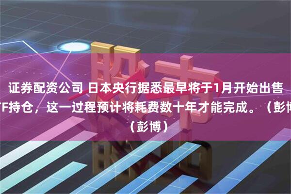 证券配资公司 日本央行据悉最早将于1月开始出售ETF持仓，这一过程预计将耗费数十年才能完成。（彭博）